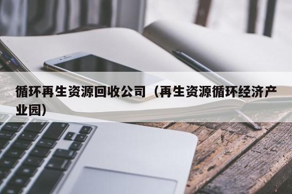 循環(huán)再生資源回收公司（再生資源循環(huán)經(jīng)濟產(chǎn)業(yè)園）