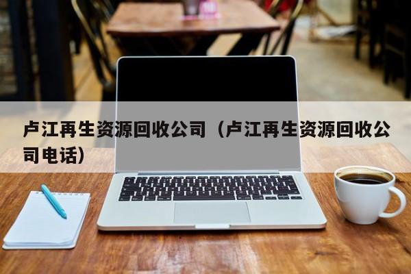 盧江再生資源回收公司（盧江再生資源回收公司電話）
