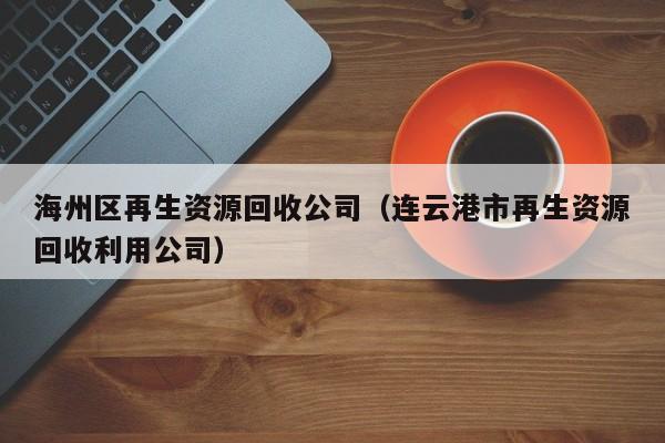 海州區(qū)再生資源回收公司（連云港市再生資源回收利用公司）