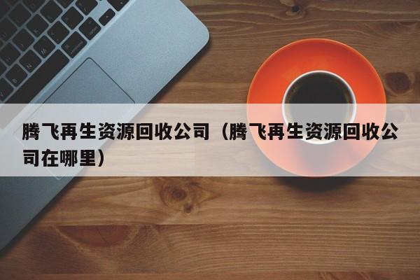 騰飛再生資源回收公司（騰飛再生資源回收公司在哪里）