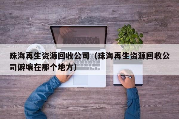 珠海再生資源回收公司（珠海再生資源回收公司僻壤在那個(gè)地方）