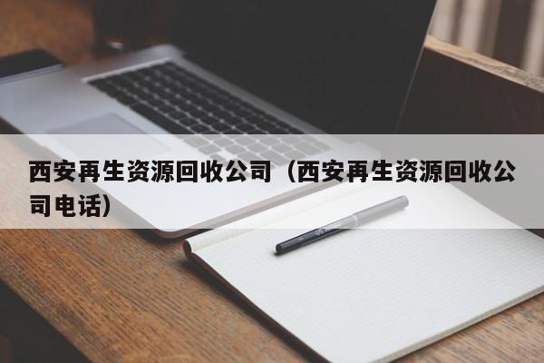 西安再生資源回收公司（西安再生資源回收公司電話）