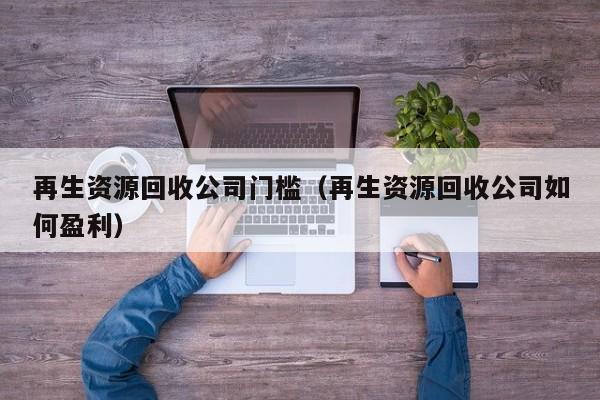 再生資源回收公司門檻（再生資源回收公司如何盈利）