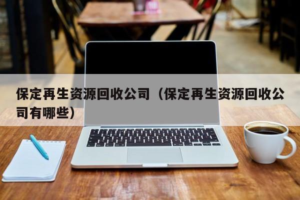 保定再生資源回收公司（保定再生資源回收公司有哪些）