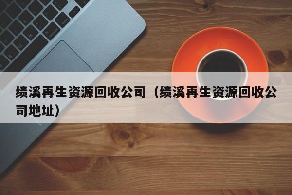 績(jī)溪再生資源回收公司（績(jī)溪再生資源回收公司地址）