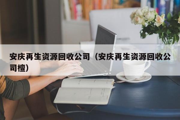 安慶再生資源回收公司（安慶再生資源回收公司檀）